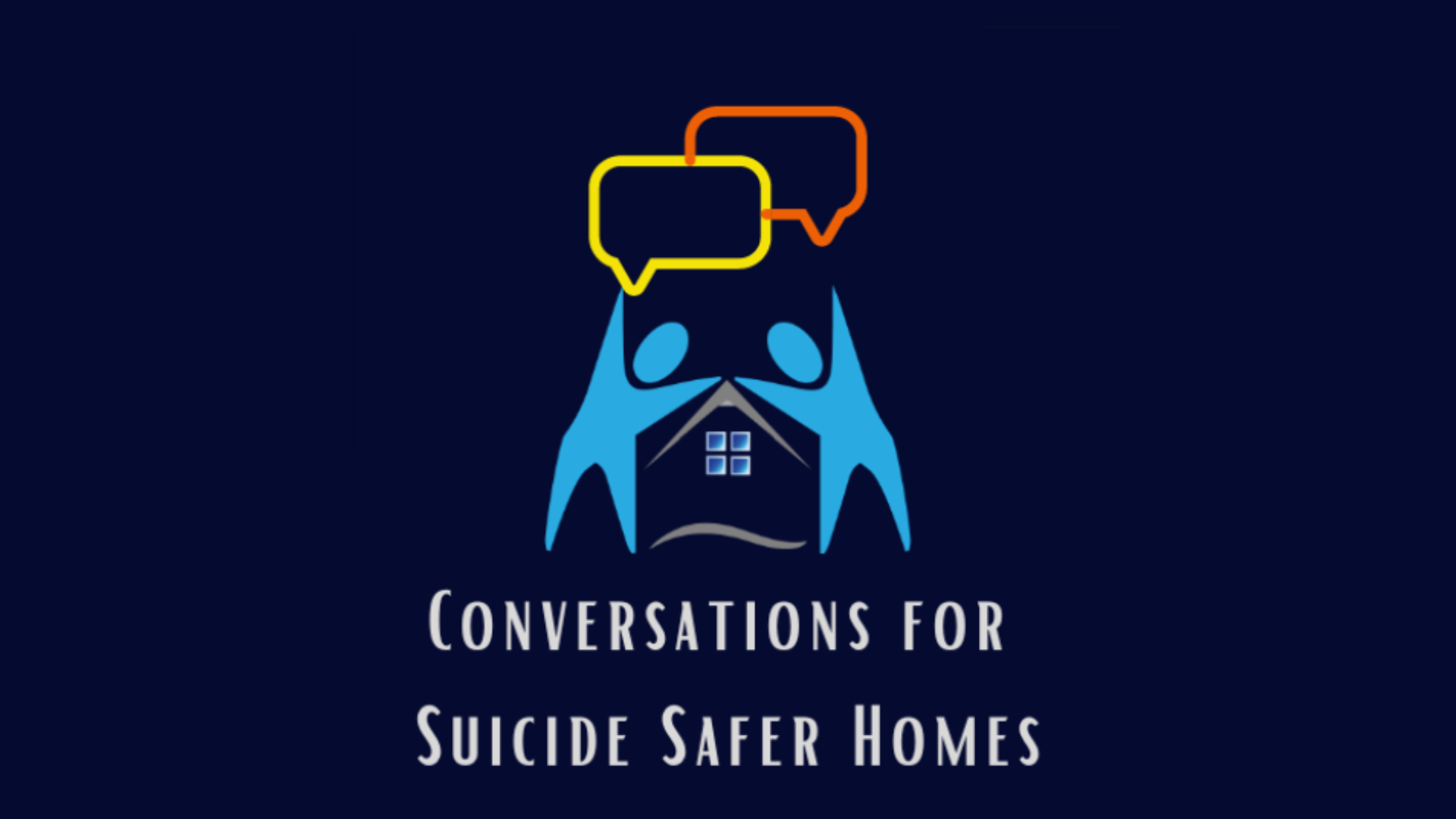 The graphic features a logo with two blue human-like figures raising their arms to form the shape of a house. Inside the house, a window with four panes is visible. Above the figures, there are two speech bubbles—one yellow and one orange—representing communication. The text below the graphic reads, "Conversations for Suicide Safer Homes." The background is a dark navy blue.
